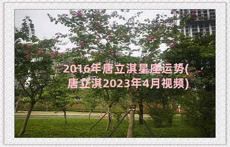 2016年唐立淇星座运势(唐立淇2023年4月视频)