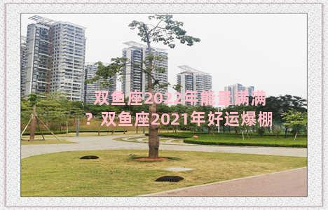 双鱼座2022年能量满满？双鱼座2021年好运爆棚