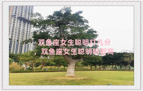 双鱼座女生聪明打几分，双鱼座女生聪明吗智商