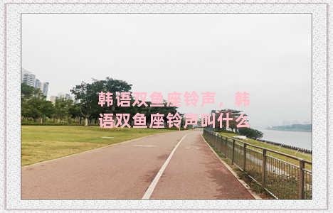 韩语双鱼座铃声，韩语双鱼座铃声叫什么